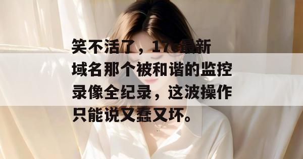 笑不活了，17c最新域名那个被和谐的监控录像全纪录，这波操作只能说又蠢又坏。