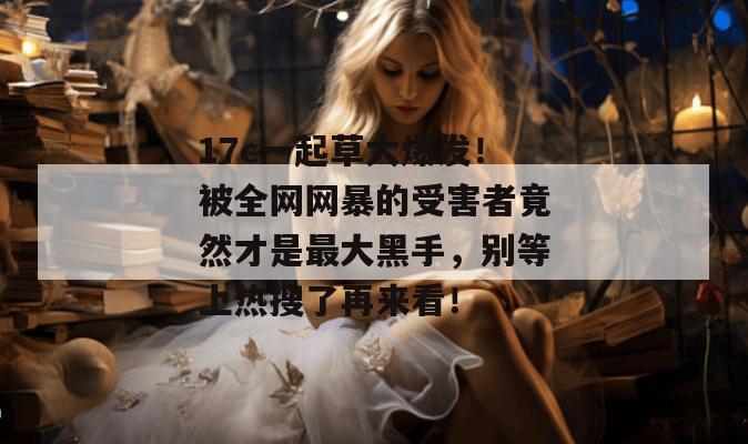 17c一起草大爆发！被全网网暴的受害者竟然才是最大黑手，别等上热搜了再来看！