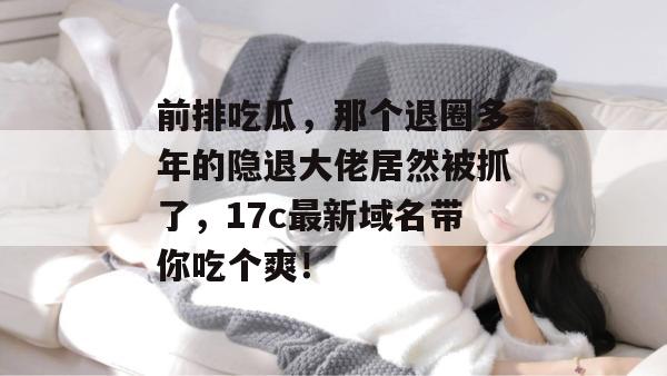 前排吃瓜，那个退圈多年的隐退大佬居然被抓了，17c最新域名带你吃个爽！