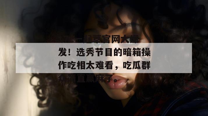 17c一起草官网大爆发！选秀节目的暗箱操作吃相太难看，吃瓜群众简直赢麻了。