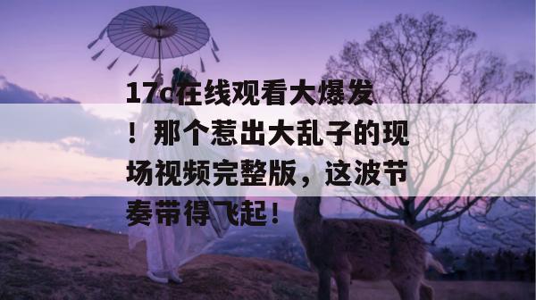 17c在线观看大爆发！那个惹出大乱子的现场视频完整版，这波节奏带得飞起！