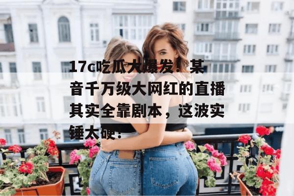 17c吃瓜大爆发！某音千万级大网红的直播其实全靠剧本，这波实锤太硬！