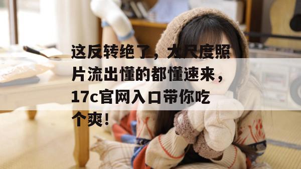 这反转绝了，大尺度照片流出懂的都懂速来，17c官网入口带你吃个爽！
