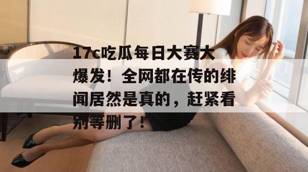 17c吃瓜每日大赛大爆发！全网都在传的绯闻居然是真的，赶紧看别等删了！