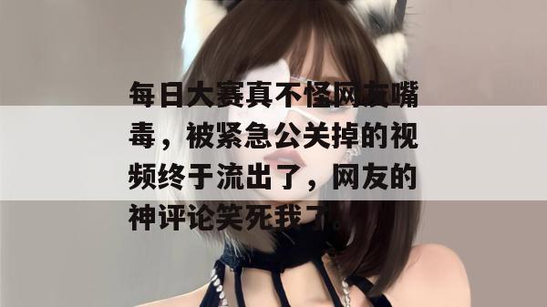 每日大赛真不怪网友嘴毒，被紧急公关掉的视频终于流出了，网友的神评论笑死我了。