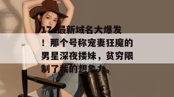 17c最新域名大爆发！那个号称宠妻狂魔的男星深夜搂妹，贫穷限制了我的想象力。