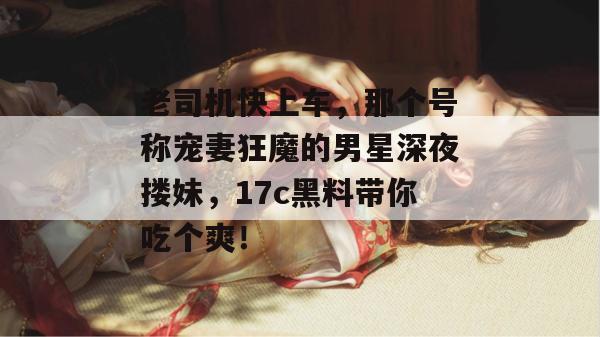 老司机快上车，那个号称宠妻狂魔的男星深夜搂妹，17c黑料带你吃个爽！