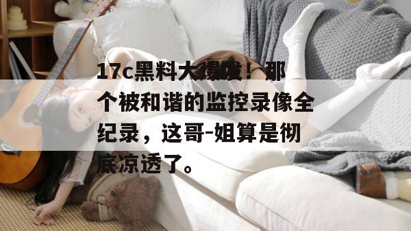 17c黑料大爆发！那个被和谐的监控录像全纪录，这哥-姐算是彻底凉透了。