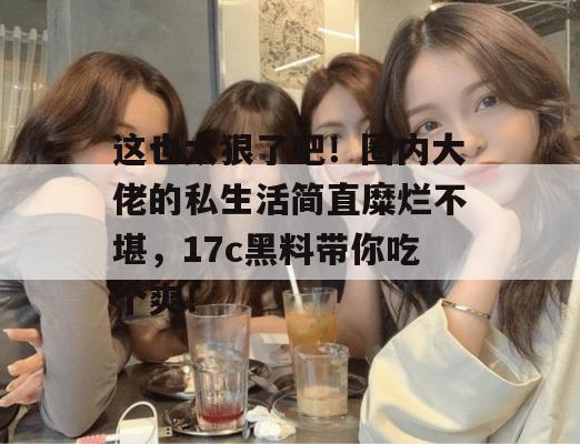 这也太狠了吧！圈内大佬的私生活简直糜烂不堪，17c黑料带你吃个爽！