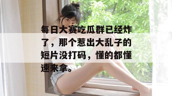每日大赛吃瓜群已经炸了，那个惹出大乱子的短片没打码，懂的都懂速来拿。