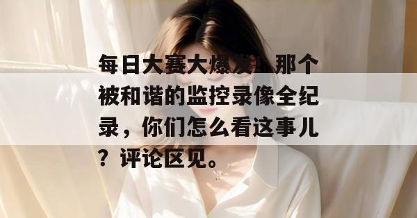 每日大赛大爆发！那个被和谐的监控录像全纪录，你们怎么看这事儿？评论区见。