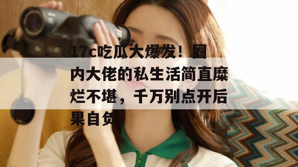 17c吃瓜大爆发！圈内大佬的私生活简直糜烂不堪，千万别点开后果自负！