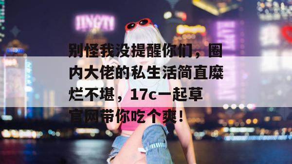 别怪我没提醒你们，圈内大佬的私生活简直糜烂不堪，17c一起草官网带你吃个爽！