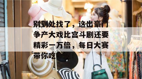 别到处找了，这出豪门争产大戏比宫斗剧还要精彩一万倍，每日大赛带你吃个爽！