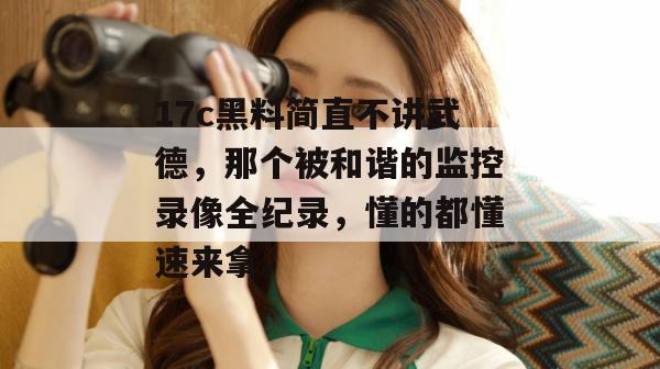 17c黑料简直不讲武德，那个被和谐的监控录像全纪录，懂的都懂速来拿。