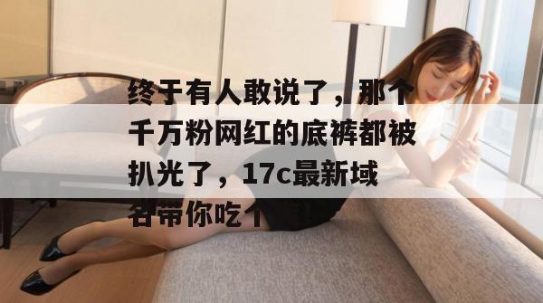 终于有人敢说了，那个千万粉网红的底裤都被扒光了，17c最新域名带你吃个爽！
