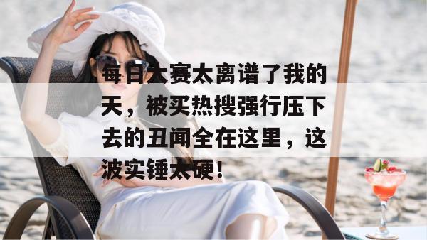 每日大赛太离谱了我的天，被买热搜强行压下去的丑闻全在这里，这波实锤太硬！