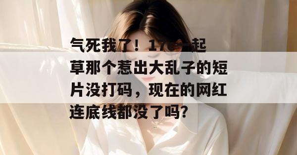 气死我了！17c一起草那个惹出大乱子的短片没打码，现在的网红连底线都没了吗？