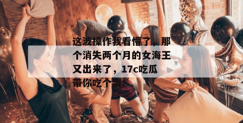 这波操作我看懵了,那个消失两个月的女海王又出来了,17c吃瓜带你吃个爽!