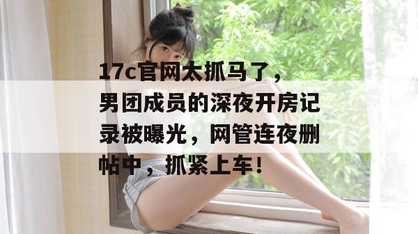 17c官网太抓马了，男团成员的深夜开房记录被曝光，网管连夜删帖中，抓紧上车！