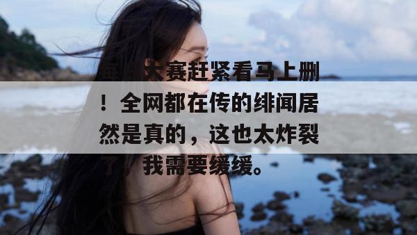 每日大赛赶紧看马上删！全网都在传的绯闻居然是真的，这也太炸裂了，我需要缓缓。