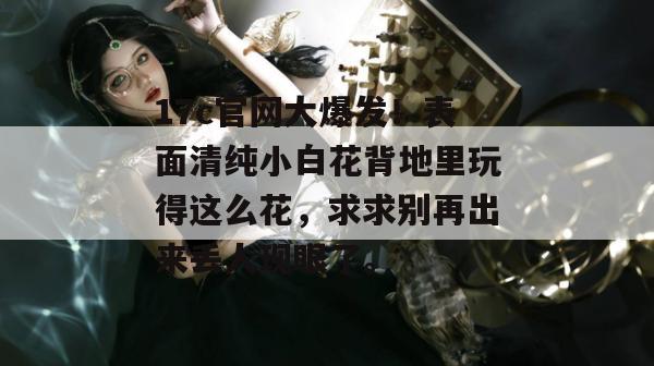17c官网大爆发！表面清纯小白花背地里玩得这么花，求求别再出来丢人现眼了。