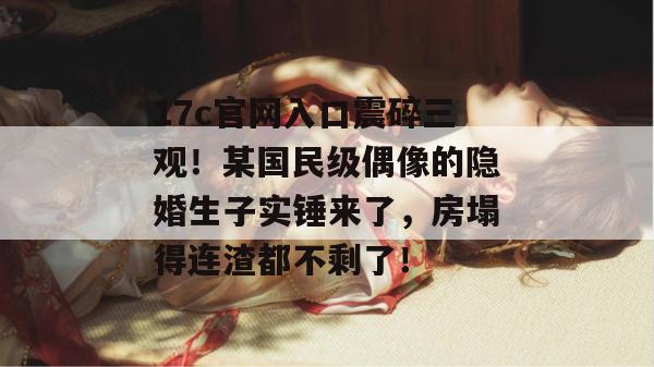 17c官网入口震碎三观！某国民级偶像的隐婚生子实锤来了，房塌得连渣都不剩了！