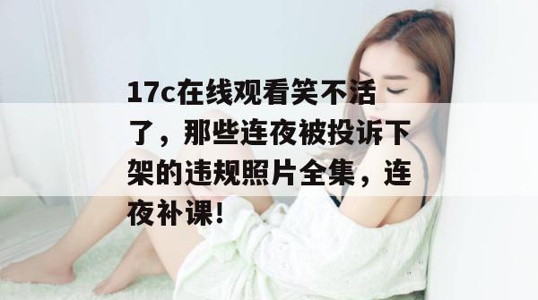 17c在线观看笑不活了，那些连夜被投诉下架的违规照片全集，连夜补课！