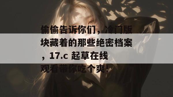 偷偷告诉你们，冷门版块藏着的那些绝密档案，17.c 起草在线观看带你吃个爽！