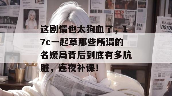 这剧情也太狗血了，17c一起草那些所谓的名媛局背后到底有多肮脏，连夜补课！