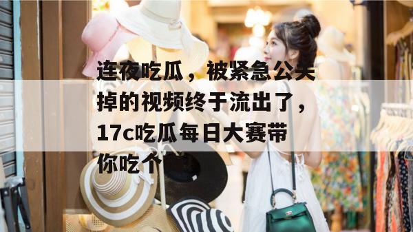 连夜吃瓜，被紧急公关掉的视频终于流出了，17c吃瓜每日大赛带你吃个爽！