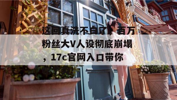这回真洗不白了，百万粉丝大V人设彻底崩塌，17c官网入口带你吃个爽！