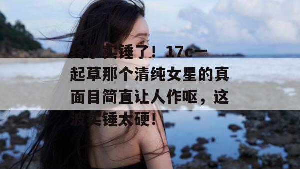 终于实锤了！17c一起草那个清纯女星的真面目简直让人作呕，这波实锤太硬！