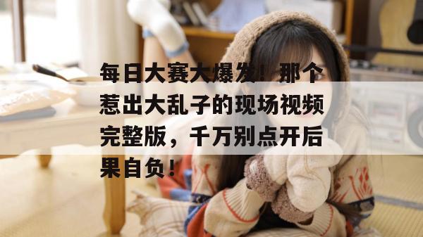 每日大赛大爆发！那个惹出大乱子的现场视频完整版，千万别点开后果自负！