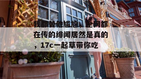 我都替他尴尬，全网都在传的绯闻居然是真的，17c一起草带你吃个爽！