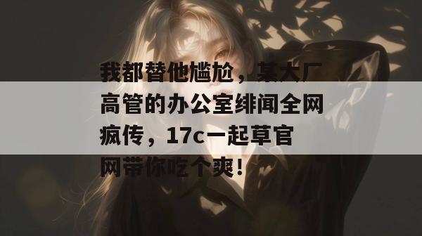 我都替他尴尬，某大厂高管的办公室绯闻全网疯传，17c一起草官网带你吃个爽！