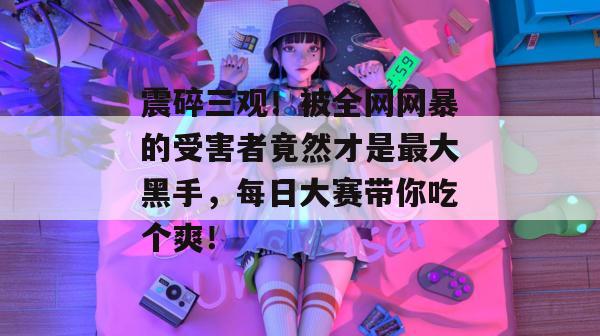 震碎三观！被全网网暴的受害者竟然才是最大黑手，每日大赛带你吃个爽！