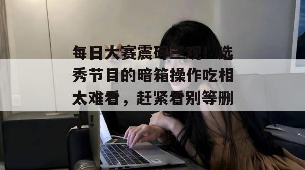 每日大赛震碎三观！选秀节目的暗箱操作吃相太难看，赶紧看别等删了！