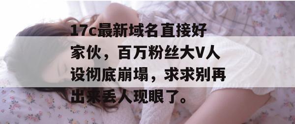 17c最新域名直接好家伙，百万粉丝大V人设彻底崩塌，求求别再出来丢人现眼了。