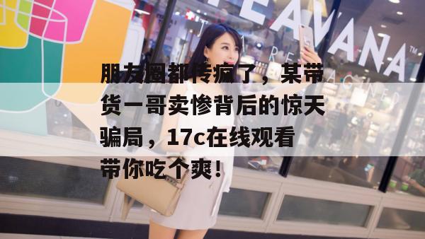 朋友圈都传疯了，某带货一哥卖惨背后的惊天骗局，17c在线观看带你吃个爽！