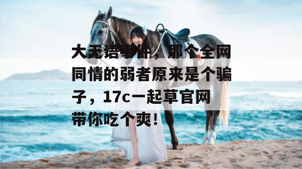 大无语事件，那个全网同情的弱者原来是个骗子，17c一起草官网带你吃个爽！
