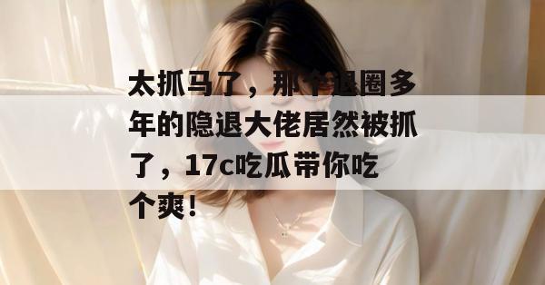 太抓马了，那个退圈多年的隐退大佬居然被抓了，17c吃瓜带你吃个爽！