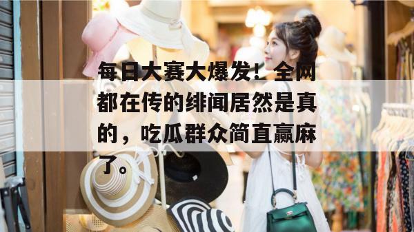 每日大赛大爆发！全网都在传的绯闻居然是真的，吃瓜群众简直赢麻了。