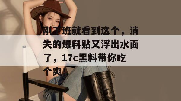 刚下班就看到这个，消失的爆料贴又浮出水面了，17c黑料带你吃个爽！