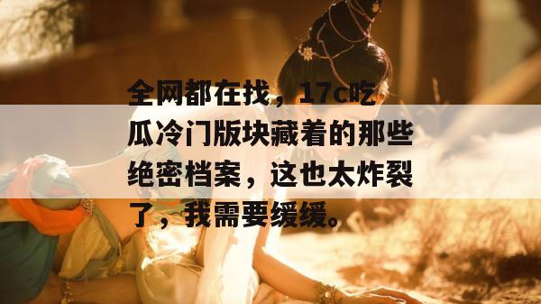 全网都在找，17c吃瓜冷门版块藏着的那些绝密档案，这也太炸裂了，我需要缓缓。