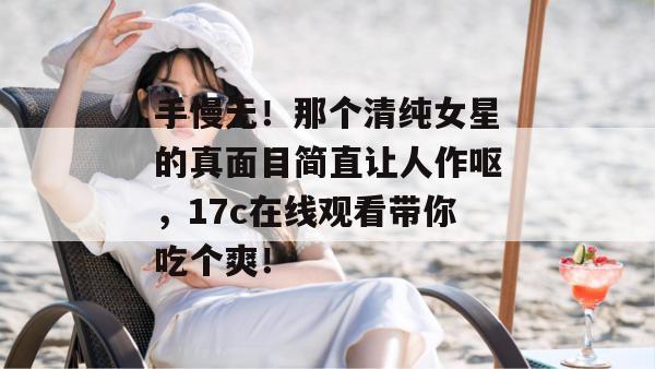 手慢无！那个清纯女星的真面目简直让人作呕，17c在线观看带你吃个爽！