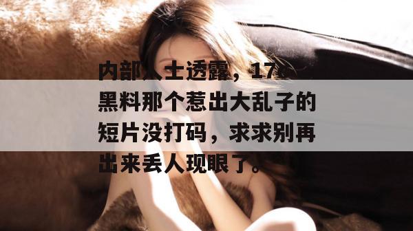 内部人士透露，17c黑料那个惹出大乱子的短片没打码，求求别再出来丢人现眼了。