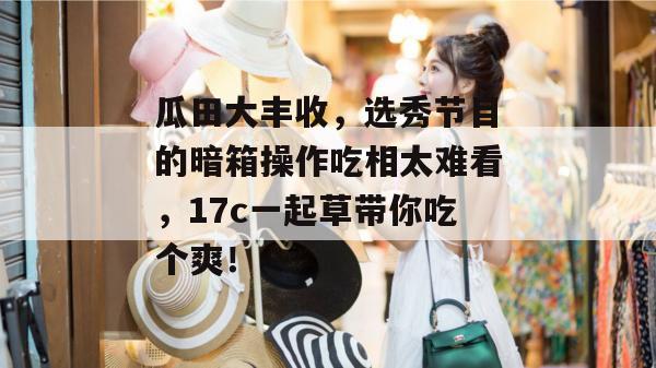 瓜田大丰收，选秀节目的暗箱操作吃相太难看，17c一起草带你吃个爽！