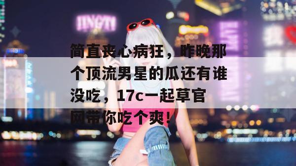 简直丧心病狂，昨晚那个顶流男星的瓜还有谁没吃，17c一起草官网带你吃个爽！