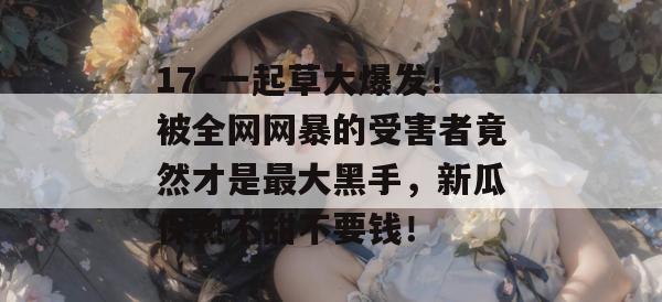 17c一起草大爆发！被全网网暴的受害者竟然才是最大黑手，新瓜保熟不甜不要钱！